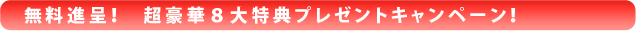 無料進呈！　超豪華８大特典プレゼントキャンペーン！