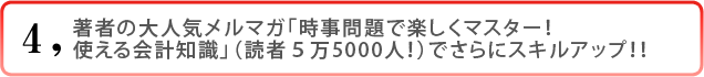 4)著者の大人気メルマガ「時事問題で楽しくマスター!使える会計知識」(読者5万5000人!)でさらにスキルアップ!