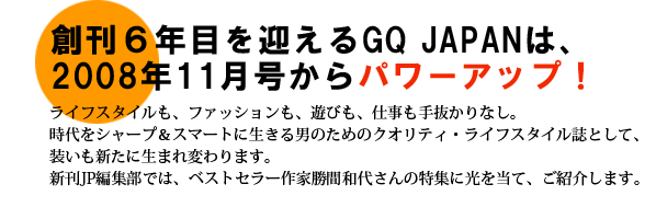 創刊６年目を迎えるGQ JAPANは、2008年11月号からパワーアップ！
ライフスタイルも、ファッションも、遊びも、仕事も手抜かりなし。時代をシャープ＆スマートに生きる男のためのクオリティ・ライフスタイル誌として、装いも新たに生まれ変わります。新刊JP編集部では、ベストセラー作家勝間和代さんの特集に光を当て、ご紹介します。