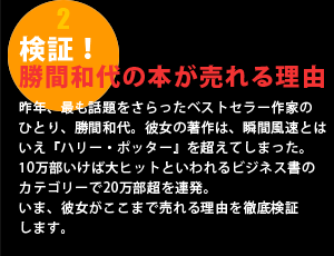 検証！勝間和代の本が売れる理由昨年、最も話題をさらったベストセラー作家の
ひとり、勝間和代。彼女の著作は、瞬間風速とはいえ『ハリー・ポッター』を超えてしまった。
10万部いけば大ヒットといわれるビジネス書のカテゴリーで20万部超を連発。いま、彼女がここまで売れる理由を徹底検証します。