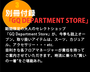 別冊付録「GQ DEPARTMENT STORE」期間限定の大人のセレクトショップ「GQ Department Store」が、今季も誌上オープン。取り扱いアイテムは、スーツ、カジュアル、アクセサリー・・・etc. 目利きな各フロアマネージャーが責任を持ってご案内させていただきます。時流に乗った”買いの一着”をご堪能あれ。