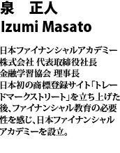 泉　正人　Masato Izumi 日本ファイナンシャルアカデミー株式会社　代表取締役社長　金融学習協会　理事長　日本初の商標登録サイト「トレードマークストリート」を立ち上げた後、ファイナンシャル教育の必要性を感じ、日本ファイナンシャルアカデミーを設立。