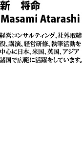 新　将命　masami atarashi 経営コンサルティング、社外取締役、講演、経営研修、執筆活動を中心に日本、米国、英国、アジア諸国で広範に活躍をしています。