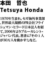 本田　哲也　honda tetsuya 1970年生まれ。セガ海外事業部、世界最大規模のPR会社フライシュマン・ヒラード日本法人を経て、2006年よりブルーカレント・ジャパン代表。著書に『その1人が30万人を動かす！』など。