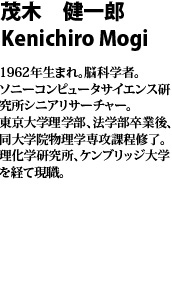 茂木　健一郎　mogi kenichiro  1962年生まれ。脳科学者。ソニーコンピュータサイエンス研究所シニアリサーチャー。東京大学理学部、法学部卒業後、同大学院物理学専攻課程修了。理化学研究所、ケンブリッジ大学を経て現職。