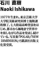 石川 直樹　Naoki Ishikawa 
1977年生まれ。東京芸術大学大学院美術研究科博士後期課程修了。七大陸最高峰登頂をはじめ、都市から極地まで世界中を旅しながら作品を発表し続けている。写真集『POLAR』『NEW DIMENSION』で講談社出版文化賞受賞。