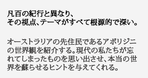 凡百の紀行と異なり、
その視点、テーマがすべて根源的で深い。オーストラリアの先住民であるアボリジニの世界観を紹介する。現代の私たちが忘れてしまったものを思い出させ、本当の世界を蘇らせるヒントを与えてくれる。
