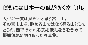 頂きには日本一の
風が吹く富士山。人生に一度は見たいと思う富士山。その富士山を、眺める山ではなく登る山としてとらえ、麓で行われる祭祀儀礼などを含めて縦横無尽に切り取った写真集。
