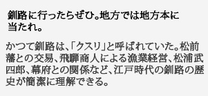 釧路に行ったらぜひ。
地方では地方本に当たれ。かつて釧路は、「クスリ」と呼ばれていた。松前藩との交易、飛騨商人による漁業経営、松浦武四郎、幕府との関係など、江戸時代の釧路の歴史が簡潔に理解できる。