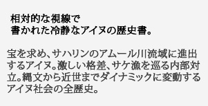 相対的な視線で
書かれた冷静なアイヌの歴史書。宝を求め、サハリンのアムール川流域に進出するアイヌ。激しい格差、サケ漁を巡る内部対立。縄文から近世までダイナミックに変動するアイヌ社会の全歴史。