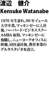 渡辺 健介　Kensuke　Watanabe 
1976 年生まれ。99 年イェール大学卒業。マッキンゼーに入社後、ハーバード・ビジネススクール
MBA 取得。マッキンゼーに復職し、ニューヨークオフィスに移籍。同社退社後、教育事業のデルタスタジオを設立。