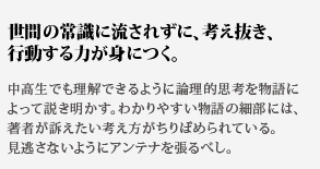 世間の常識に流されずに、考え抜き、行動する力が身につく。中高生でも理解できるように論理的思考を物語によって説き明
かす。わかりやすい物語の細部には、著者が訴えたい考え方がちりばめられている。見逃さないようにアンテナを張るべし。