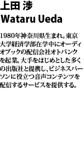 上田 渉　Wataru
Ueda 
1980年神奈川県生まれ。東京大学経済学部在学中にオーディオブックの配信会社オトバンクを起業。大手をはじめとした多くの出版社と提携し、ビジネスパーソンに役立つ音声コンテンツを配信するサービスを提供する。