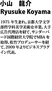 小山 龍介　Ryusuke Koyama  
1975 年生まれ。京都大学文学部哲学科美学美術史卒業。大手広告代理店を経て、サンダーバード国際経営大学院でMBAを
取得。松竹プロデューサーを経て、2009 年よりビジネスプラグイン代表。