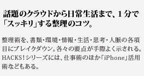 話題のクラウドから日常
生活まで、１分で「スッキリ」する整理のコツ。整理術を、書類・環境・情報・生活・思考・人脈の各項目に
ブレイクダウン。各々の要点が手際よく示される。HACKS！
シリーズには、仕事術のほか「iPhone」活用術などもある。