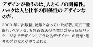 デザインが扱うのは、人と
モノの関係性。ハックは人と仕事の関係性のデザインなのだ。2000 年に出版後、絶版となっていた好著。東京三菱銀行、ベ
ネッセ、阪急百貨店の企業ロゴから商品パッケージまでデザインしてきた名デザイナーの発想・思考のプロセスがみてとれる。
