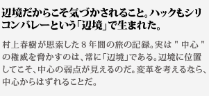 辺境だからこそ気づかされる
こと。ハックもシリコンバレーという「辺境」で生まれた。村上春樹が思索した８年間の旅の記録。実は中心の権威を脅
かすのは、常に「辺境」である。辺境に位置してこそ、中心の弱
点が見えるのだ。変革を考えるなら、中心からはずれることだ。