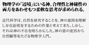 物理学の「辺境」にいる
神。合理性と神秘性の両方をあわせもつ柔軟な思考が求められる。近代科学は、自然を研究することを、神の意図を理解し存在証
明をするための作業と考えてきた。しかし、それは神の不在を明らかにした。神の姿の変容から自然観等をたどる物理学入門。