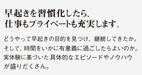 朝起きを習慣化したら、仕事もプライベートも充実します。どうやって早起きの目的を見つけ、継続してきたか。そして、時間をいかに有意義に過ごしたらよいのか。実体験に基づき具体的なエピソードやノウハウが盛りだくさん。