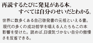 再読するたびに発見がある本。すべては自分のせいだとわかる。世界に数多くある自己啓発書の元祖といえる書。現代の多くの成功哲学を唱える人たちもこの本から影響を受けた。読めば、日頃気づかない自分の傲慢さを反省できる。