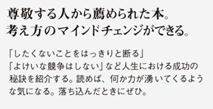 尊敬する人から薦められた本。考え方のマインドチェンジができる。「したくないことをはっきりと断る」「よけいな競争はしない」など人生における成功の秘訣を紹介する。読めば、何か力が湧いてくるような気になる。落ち込んだときにぜひ。