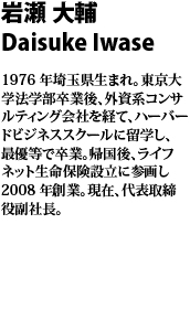 岩瀬　大輔　Daisuke Iwase  1976 年埼玉県生まれ。東
京大学法学部卒業後、外資系コンサルティング会社を経て、ハーバードビジネススクールに留学し、最優等で卒業。帰国後、ライフネット生命保険設立に参画し2008 年創業。現在、代表取締役副社長。