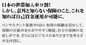 日本の世帯加入率９割！
しかし、意外と知らない保険のこと。これを知れば自己資金運用が可能に。コンサルタント業務やMBA 取得の経験を活かして、保険の仕組みをわかりやすく解説。自分の保険の見直しができ、さらにはビジネスのあり方までを考えさせる内容に。