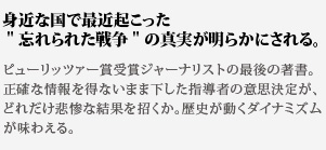 身近な国で最近起こった
忘れられた戦争の真実が明らかにされる。ピューリッツァー賞受賞ジャーナリストの最後の著書。正確な情報を得ないまま下した指導者の意思決定が、どれだけ悲惨な結果を招くか。歴史が動くダイナミズムが味わえる。