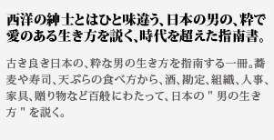 西洋の紳士とはひと味違
う、日本の男の、粋で愛のある生き方を説く、時代を超えた指南書。古き良き日本の、粋な男の生き方を指南する一冊。蕎麦や寿司、天ぷらの食べ方から、酒、勘定、組織、人事、家具、贈り物など百般にわたって、日本の男の生き方を説く。