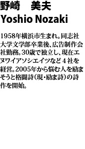 野崎 美夫　Yoshio Nozaki  1958年横浜市生まれ。同志社大学文学部卒業後、広告制作会社勤務。30歳で独立し、現在エヌワイアソシエイツなど４社を経営。2005年から悩む人を励まそうと格闘詩（現・励ま詩）の詩作を開始。