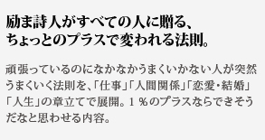 励ま詩人がすべての人に贈る、
ちょっとのプラスで変われる法則。頑張っているのになかなかうまくいかない人が突然うまくいく法則を、「仕事」「人間関係」「恋愛・結婚」「人生」の章立てで展開。１％のプラスならできそうだなと思わせる内容。