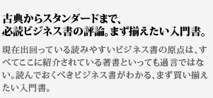 古典からスタンダードまで、
必読ビジネス書の評論。まず揃えたい入門書。現在出回っている読みやすいビジネス書の原点は、すべてここに紹介されている著書といっても過言ではない。読んでおくべきビジネス書がわかる、まず買い揃えたい入門書。