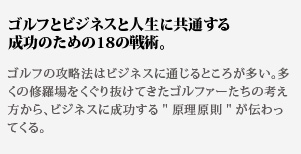 ゴルフとビジネスと人生に共通する成功のための18の戦術。
ゴルフの攻略法はビジネスに通じるところが多い。多くの修羅場をくぐり抜けてきたゴルファーたちの考え方から、ビジネスに成功する原理原則が伝わってくる。