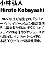 小林 弘人　Hiroto Kobayashi  1965 年長野県生まれ。『ワイアード』『サイゾー』などの雑誌を創刊し編集長を務め、多くのウェブメディアの制作やプロデュースにも携わる。インフォバーンCEO。本誌「GQ talk」で連載執筆中。
