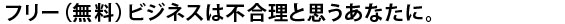 フリー（無料）ビジネスは不合理と思うあなたに。