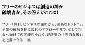 フリーのビジネスは創造の神か
破壊者か。その答えがここに！フリー（無料）ビジネスの原型から、著名なドットコム企業の成功を例に現代のアプローチまで、そして将来へ向けての可能性を説く。経済圏の世界的な流れを把握できる一冊。