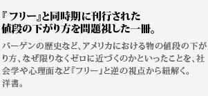 
『フリー』と同時期に刊行された値段の下がり方を問題視した一冊。バーゲンの歴史など、アメリカにおける物の値段の下がり方、なぜ限りなくゼロに近づくのかといったことを、社会学や心理面など『フリー』と逆の視点から紐解く。洋書。