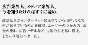 広告業界人、メディア業界人、
今を知りたければすぐに読め。雑誌広告がインターネットに流れている現在、そこで何が起きているのかを解説。ユーザーのつかみ方、お金の流れ、広告モデルなど、先端取材を基に構成。まさに今読むべき一冊。