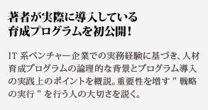 著者が実際に導入している育成プログラムを初公開！IT 系ベンチャー企業での実務経験に基づき、人材育成プロ
グラムの論理的な背景とプログラム導入の実践上のポイントを概説。重要性を増す戦略の実行を行う人の大切さを説く。