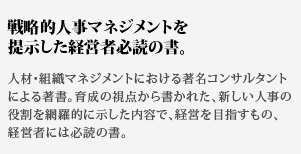 戦略的人事マネジメントを提示した経営者必読の書。人材・組織マネジメントにおける著名コンサルタントによる
著書。育成の視点から書かれた、新しい人事の役割を網羅的に示した内容で、経営を目指すもの、経営者には必読の書。