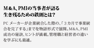 M＆A、PMIの当事者が語る生き残るための鉄則とは？PC メーカーが企業統合した際の、「３カ月で事業統合を完
了する」までを物語形式で展開。M&A、PMI 成功の秘訣、ヒントが満載。管理職と経営者の違いを学ぶにも最適。