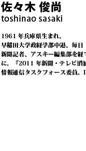 佐々木俊尚 1961 年兵庫県生まれ。早稲田大学政経学部中退。毎日
新聞記者、アスキー編集部を経てフリージャーナリストに。『2011 年新聞・テレビ消滅』など著書多数。総務省情報通信タスクフォース委員。IT ジャーナリスト。