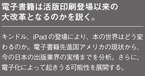 電子書籍は活版印刷登場以来の大改革となるのかを説く。
キンドル、iPad の登場により、本の世界はどう変わるのか。電子書籍先進国アメリカの現状から、
今の日本の出版業界の実情までを分析。さらに、電子化によって起きうる可能性を展開する。
