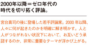 2000年以降＝ゼロ年代の時代を切り拓く評論。
宮台真司の後に登場した若手評論家。2000 年以降人々に何が起きたのかを明確に解き明かす。人と
人がつながれない状況下において、お互いどう承認するのか、非常に重要なテーマが浮かび上がる。