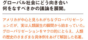 グローバル社会にどう向き合い何をなすべきかの議論を展開。
アメリカが中心と見られがちなグローバリゼーションだが、実は人類誕生の瞬間から始まっていた。
グローバリゼーションをマクロ的にとらえ、人類の歴史のさまざまな具体例をあげて解説した名著。