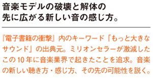 音楽モデルの破壊と解体の先に広がる新しい音の感じ方。
『電子書籍の衝撃』内のキーワード「もっと大きなサウンド」の出典元。ミリオンセラーが激減した
この10 年に音楽業界で起きたことを追求。音楽の新しい聴き方・感じ方、その先の可能性を説く。
width=