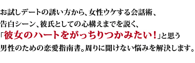 お試しデートの誘い方から、女性ウケする会話術、告白シーン、彼氏としての心構えまでを説く、「彼女のハートをがっちりつかみたい！」と思う男性のための恋愛指南書。周りに聞けない悩みを解決します。