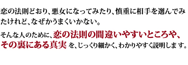 恋の法則どおり、悪女になってみたり、慎重に相手を選んでみたけれど、なぜかうまくいかない。そんな人のために、恋の法則の間違いやすいところや、その裏にある真実を、じっくり細かく、わかりやすく説明します。