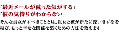 「最近メールが減った気がする」「彼の気持ちがわからない」そんな貴女がすべきこととは。貴女と彼が新たに深いきずなを結び、もっと幸せな関係を築くための方法を教えます。 