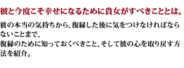 彼と今度こそ幸せになるために貴女がすべきこととは。彼の本当の気持ちから、復縁した後に気をつけなければならないことまで、復縁のために知っておくべきこと、そして彼の心を取り戻す方法を紹介。